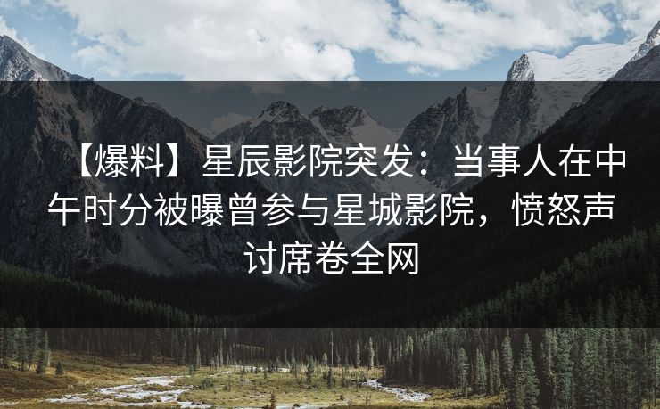 【爆料】星辰影院突发：当事人在中午时分被曝曾参与星城影院，愤怒声讨席卷全网