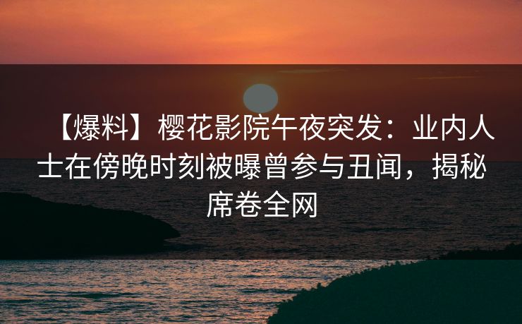 【爆料】樱花影院午夜突发：业内人士在傍晚时刻被曝曾参与丑闻，揭秘席卷全网