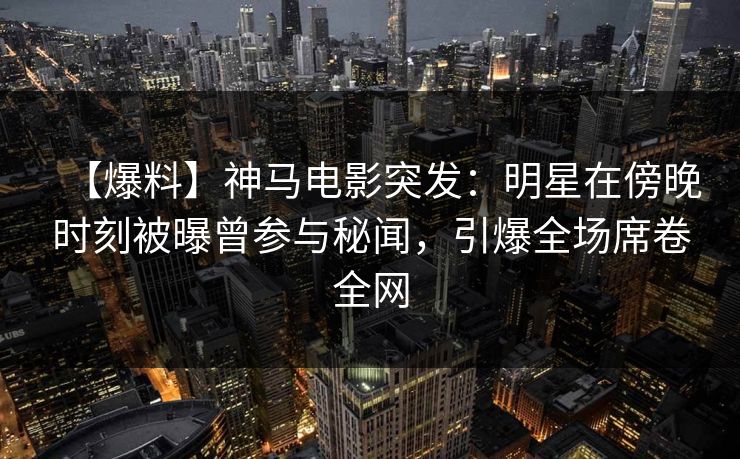【爆料】神马电影突发：明星在傍晚时刻被曝曾参与秘闻，引爆全场席卷全网