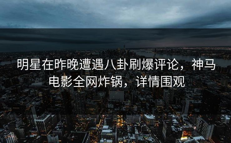 明星在昨晚遭遇八卦刷爆评论，神马电影全网炸锅，详情围观