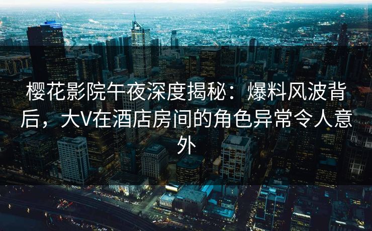 樱花影院午夜深度揭秘：爆料风波背后，大V在酒店房间的角色异常令人意外