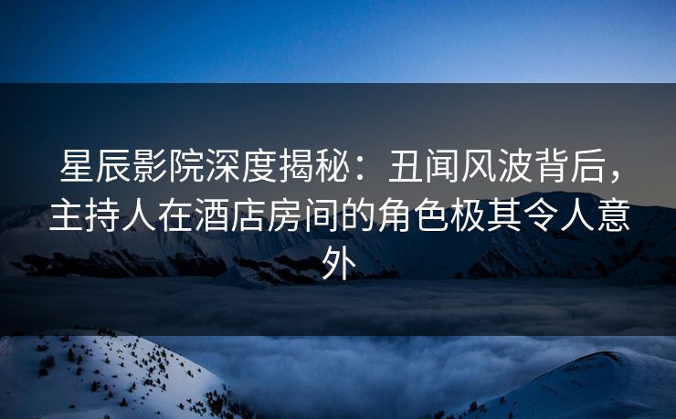 星辰影院深度揭秘：丑闻风波背后，主持人在酒店房间的角色极其令人意外