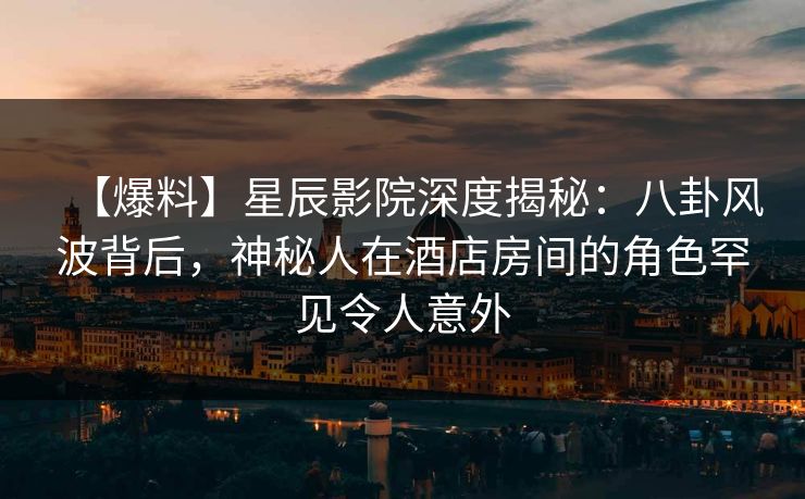 【爆料】星辰影院深度揭秘：八卦风波背后，神秘人在酒店房间的角色罕见令人意外