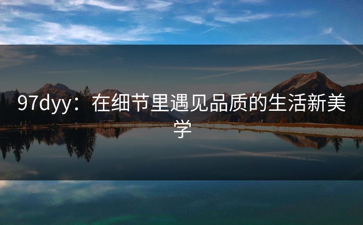 97dyy:在细节里遇见品质的生活新美学 97dyy:在细节里遇见品质的生活新美学