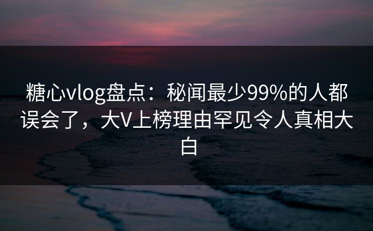 糖心vlog盘点:秘闻最少99%的人都误会了,大V上榜理由罕见令人真相大白