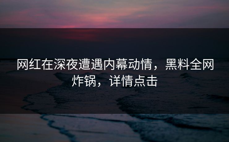 网红在深夜遭遇内幕动情，黑料全网炸锅，详情点击