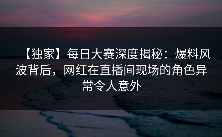 【独家】每日大赛深度揭秘:爆料风波背后,网红在直播间现场的角色异常令人意外 【独家】每日大赛深度揭秘:爆料风波背后,网红在直播间现场的角色异常令人意外