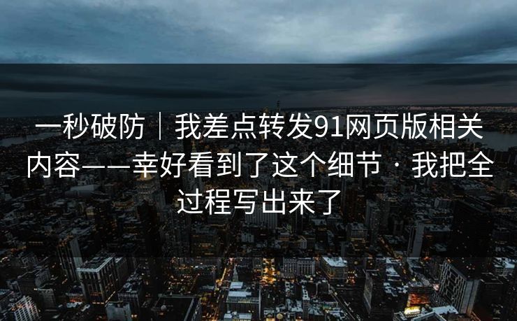 一秒破防｜我差点转发91网页版相关内容——幸好看到了这个细节 · 我把全过程写出来了