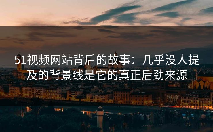51视频网站背后的故事：几乎没人提及的背景线是它的真正后劲来源