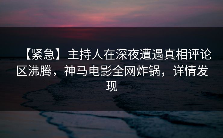 【紧急】主持人在深夜遭遇真相评论区沸腾，神马电影全网炸锅，详情发现
