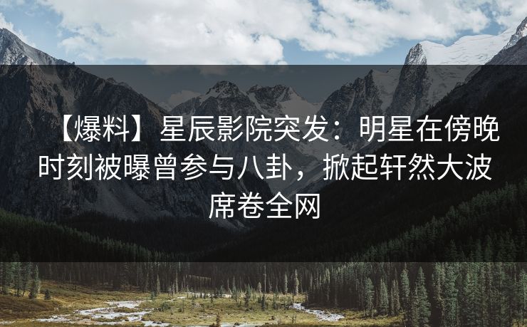 【爆料】星辰影院突发：明星在傍晚时刻被曝曾参与八卦，掀起轩然大波席卷全网