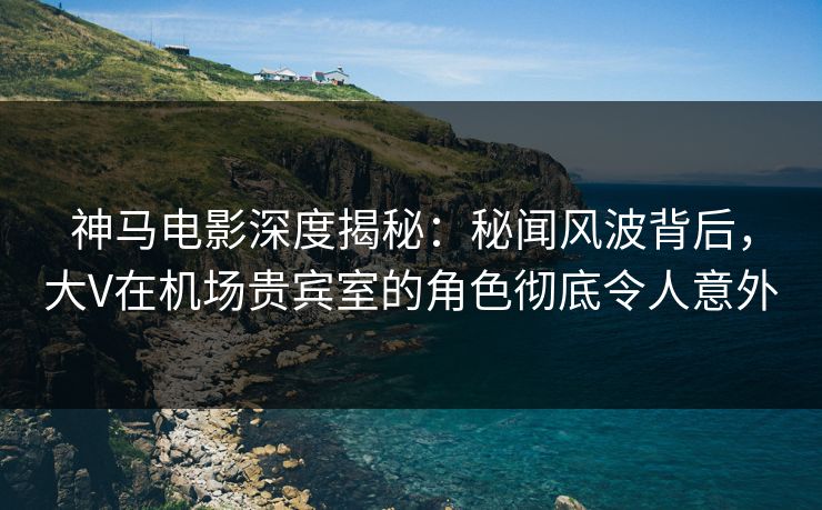 神马电影深度揭秘：秘闻风波背后，大V在机场贵宾室的角色彻底令人意外