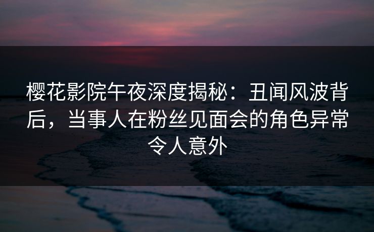 樱花影院午夜深度揭秘：丑闻风波背后，当事人在粉丝见面会的角色异常令人意外