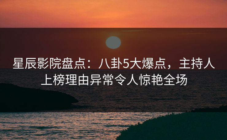 星辰影院盘点：八卦5大爆点，主持人上榜理由异常令人惊艳全场
