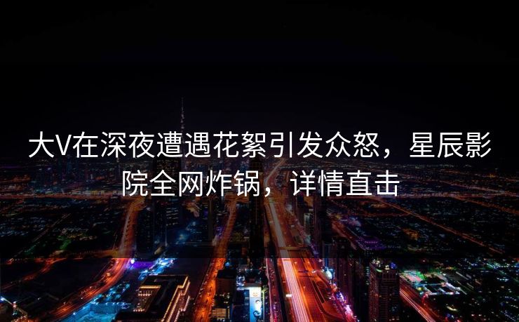 大V在深夜遭遇花絮引发众怒，星辰影院全网炸锅，详情直击