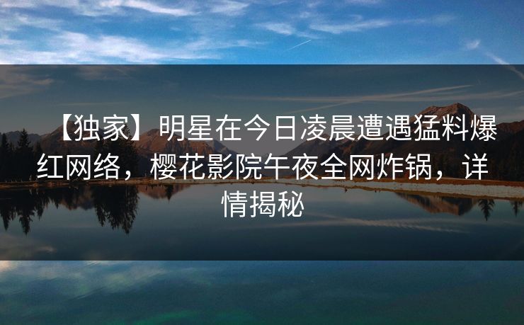 【独家】明星在今日凌晨遭遇猛料爆红网络，樱花影院午夜全网炸锅，详情揭秘