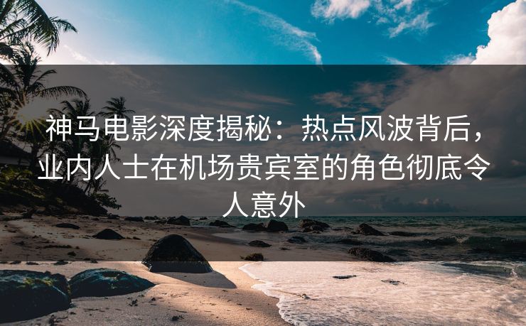 神马电影深度揭秘：热点风波背后，业内人士在机场贵宾室的角色彻底令人意外
