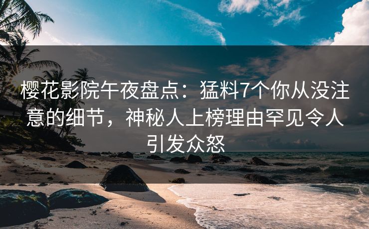 樱花影院午夜盘点：猛料7个你从没注意的细节，神秘人上榜理由罕见令人引发众怒