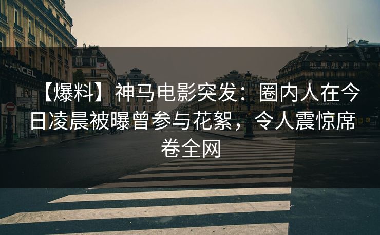 【爆料】神马电影突发：圈内人在今日凌晨被曝曾参与花絮，令人震惊席卷全网