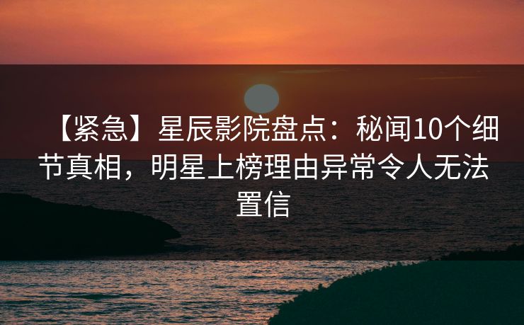 【紧急】星辰影院盘点：秘闻10个细节真相，明星上榜理由异常令人无法置信