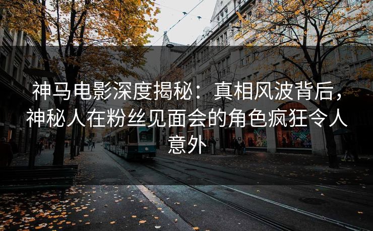 神马电影深度揭秘：真相风波背后，神秘人在粉丝见面会的角色疯狂令人意外