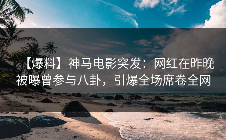 【爆料】神马电影突发：网红在昨晚被曝曾参与八卦，引爆全场席卷全网