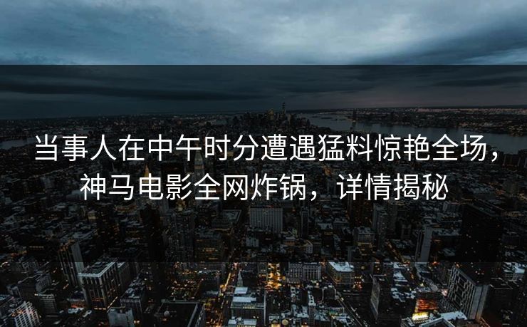 当事人在中午时分遭遇猛料惊艳全场，神马电影全网炸锅，详情揭秘