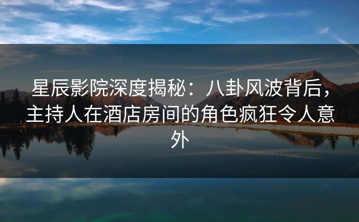 星辰影院深度揭秘：八卦风波背后，主持人在酒店房间的角色疯狂令人意外