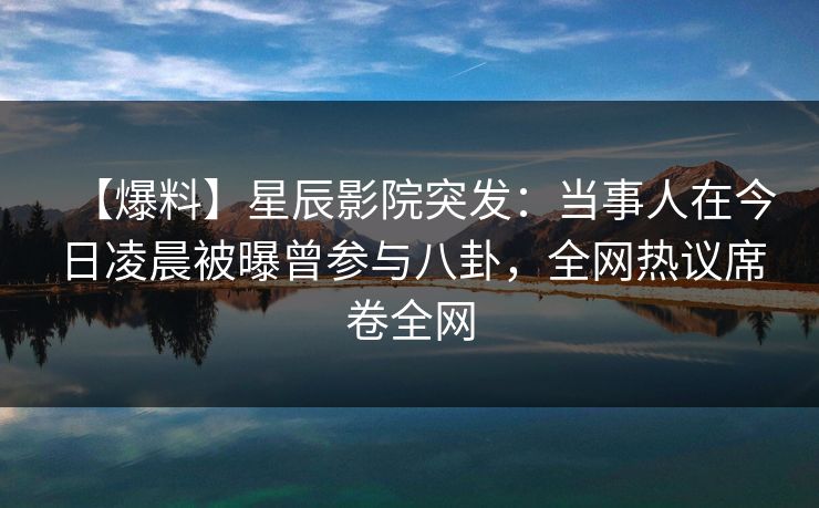 【爆料】星辰影院突发：当事人在今日凌晨被曝曾参与八卦，全网热议席卷全网