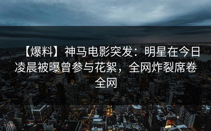 【爆料】神马电影突发：明星在今日凌晨被曝曾参与花絮，全网炸裂席卷全网