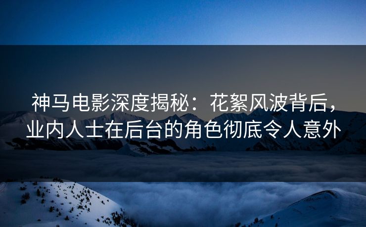 神马电影深度揭秘：花絮风波背后，业内人士在后台的角色彻底令人意外