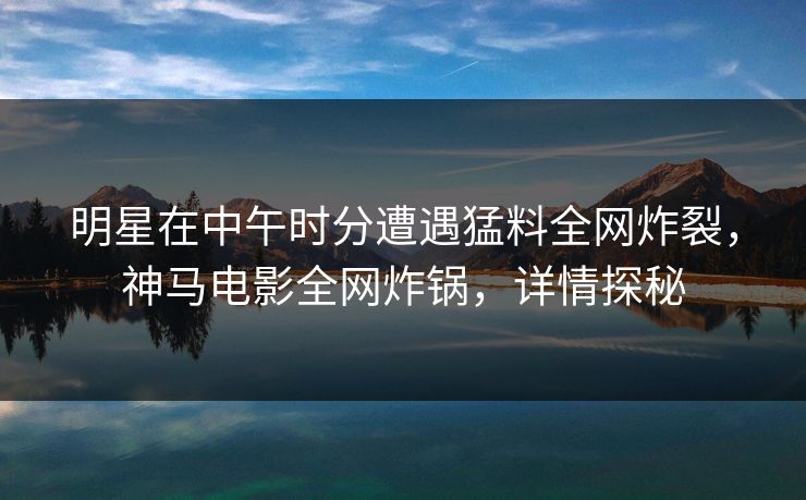 明星在中午时分遭遇猛料全网炸裂，神马电影全网炸锅，详情探秘