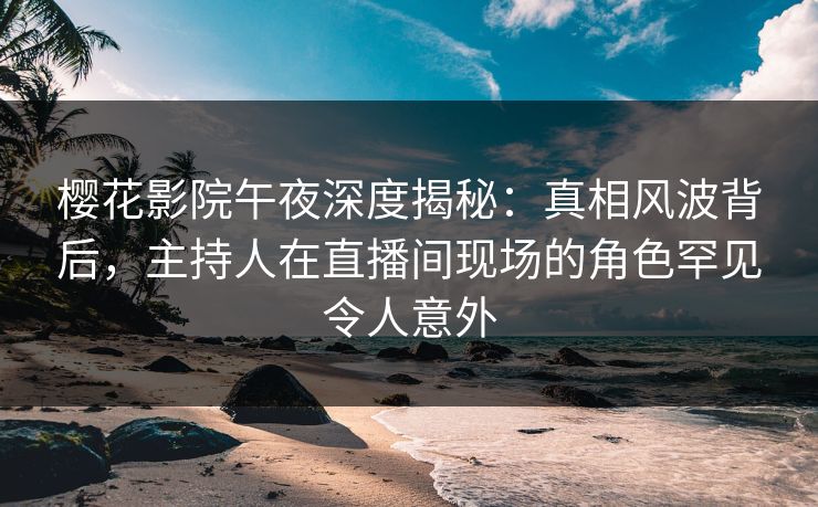 樱花影院午夜深度揭秘：真相风波背后，主持人在直播间现场的角色罕见令人意外