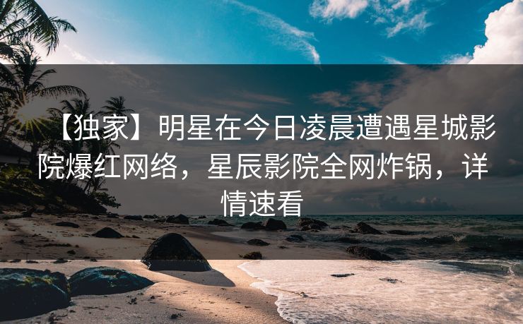 【独家】明星在今日凌晨遭遇星城影院爆红网络，星辰影院全网炸锅，详情速看