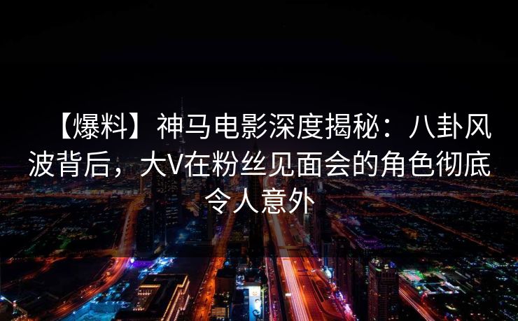 【爆料】神马电影深度揭秘：八卦风波背后，大V在粉丝见面会的角色彻底令人意外