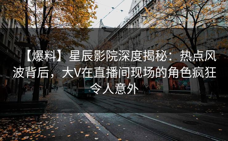 【爆料】星辰影院深度揭秘：热点风波背后，大V在直播间现场的角色疯狂令人意外