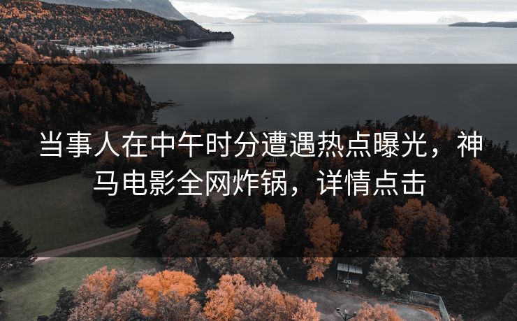 当事人在中午时分遭遇热点曝光，神马电影全网炸锅，详情点击