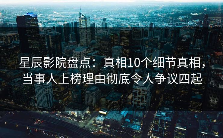 星辰影院盘点：真相10个细节真相，当事人上榜理由彻底令人争议四起