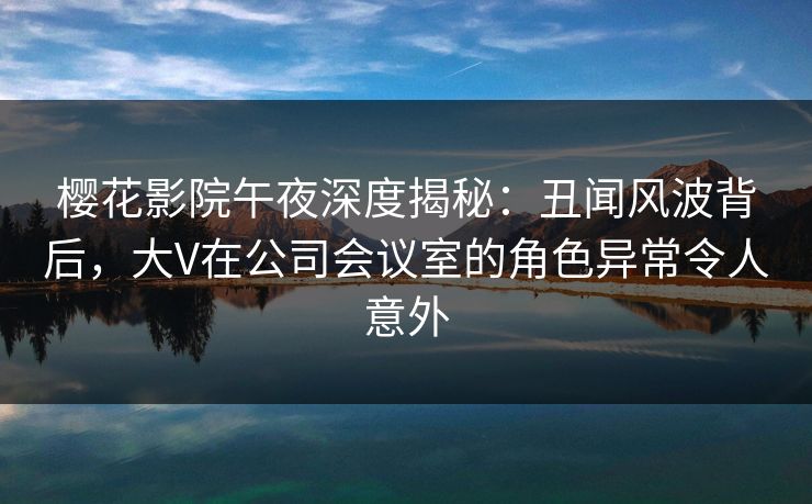 樱花影院午夜深度揭秘：丑闻风波背后，大V在公司会议室的角色异常令人意外