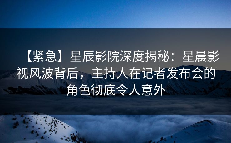 【紧急】星辰影院深度揭秘：星晨影视风波背后，主持人在记者发布会的角色彻底令人意外