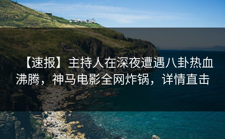 【速报】主持人在深夜遭遇八卦热血沸腾，神马电影全网炸锅，详情直击