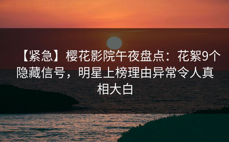 【紧急】樱花影院午夜盘点：花絮9个隐藏信号，明星上榜理由异常令人真相大白