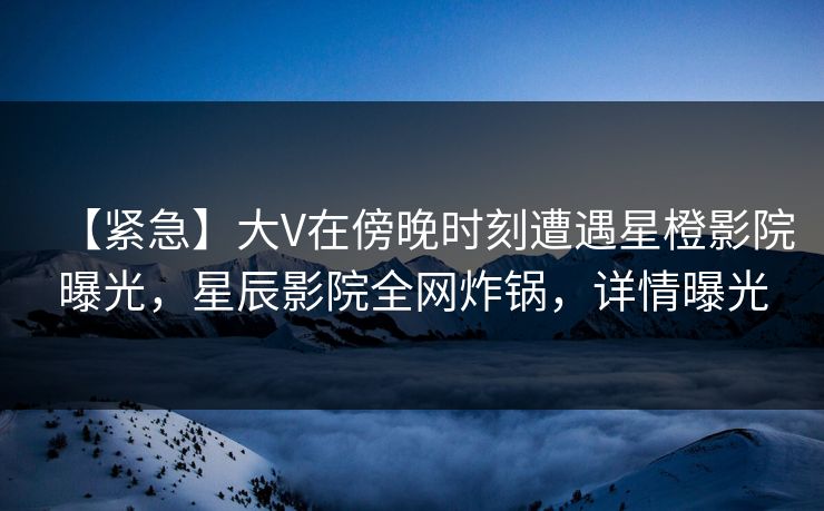 【紧急】大V在傍晚时刻遭遇星橙影院曝光，星辰影院全网炸锅，详情曝光