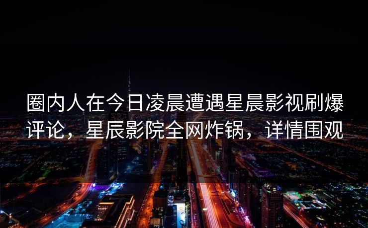 圈内人在今日凌晨遭遇星晨影视刷爆评论，星辰影院全网炸锅，详情围观