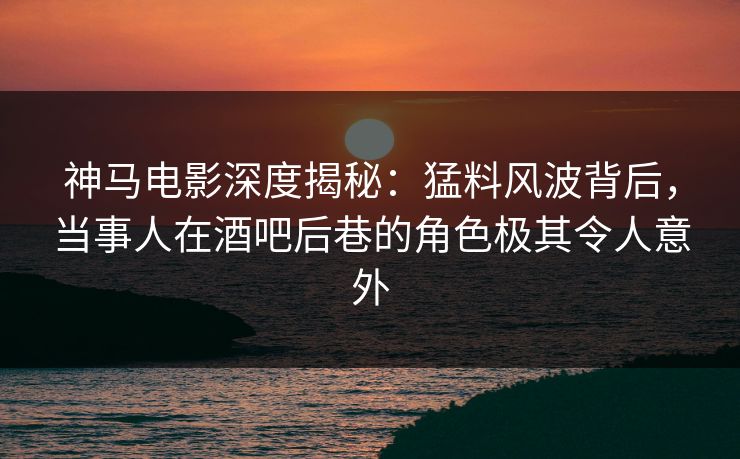 神马电影深度揭秘：猛料风波背后，当事人在酒吧后巷的角色极其令人意外