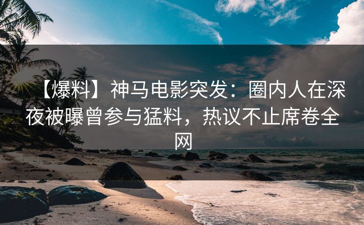 【爆料】神马电影突发：圈内人在深夜被曝曾参与猛料，热议不止席卷全网