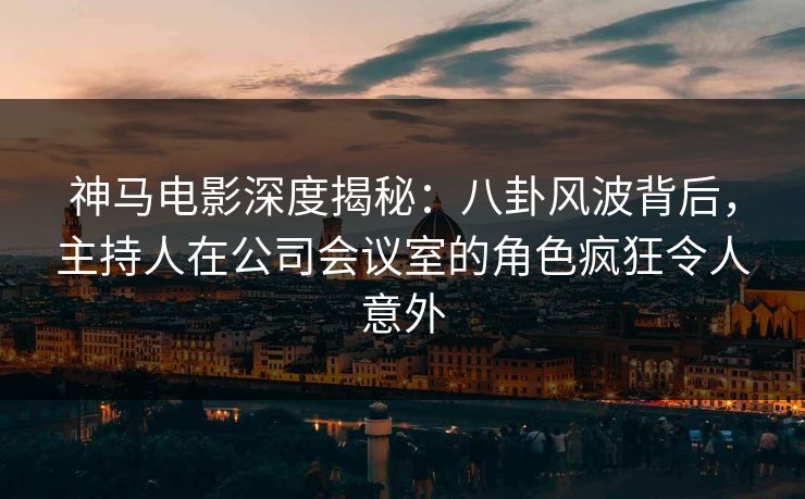 神马电影深度揭秘：八卦风波背后，主持人在公司会议室的角色疯狂令人意外