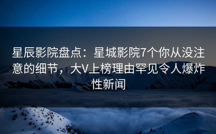 星辰影院盘点：星城影院7个你从没注意的细节，大V上榜理由罕见令人爆炸性新闻