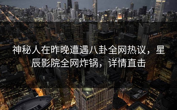 神秘人在昨晚遭遇八卦全网热议,星辰影院全网炸锅,详情直击