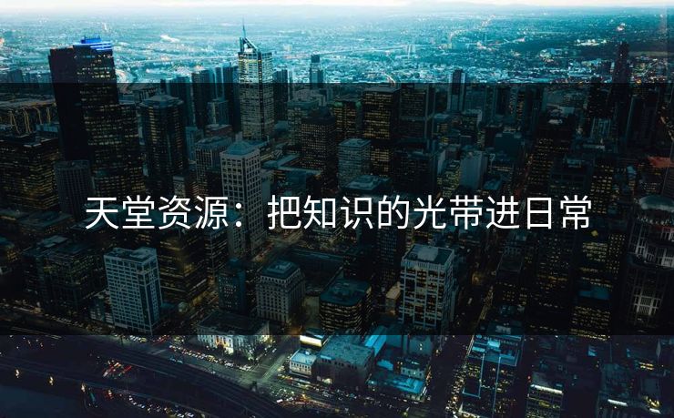 天堂资源:把知识的光带进日常 天堂资源:把知识的光带进日常